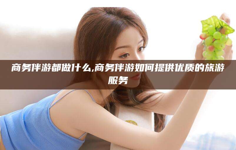 晋江商务伴游都做什么,商务伴游如何提供优质的旅游服务