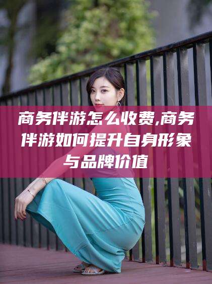 晋江商务伴游怎么收费,商务伴游如何提升自身形象与品牌价值