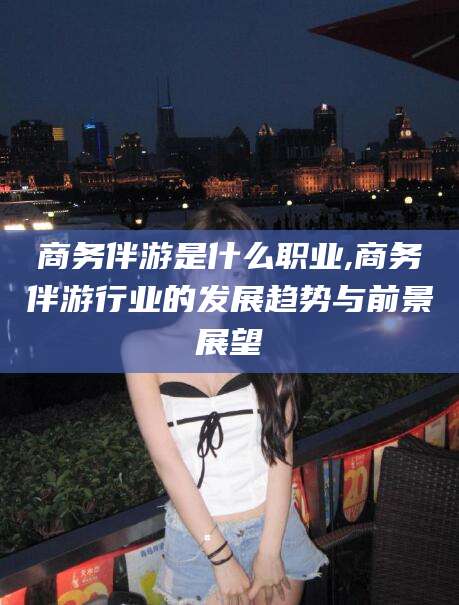 晋江商务伴游是什么职业,商务伴游行业的发展趋势与前景展望