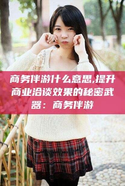 晋江商务伴游什么意思,提升商业洽谈效果的秘密武器：商务伴游
