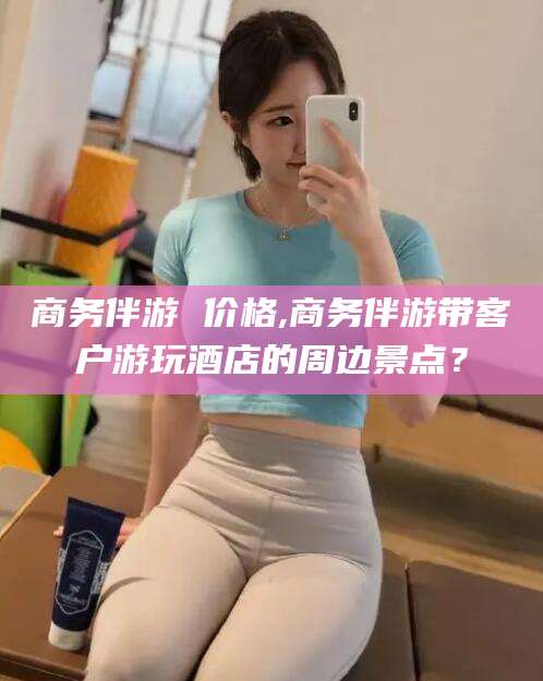 晋江商务伴游 价格,商务伴游带客户游玩酒店的周边景点？