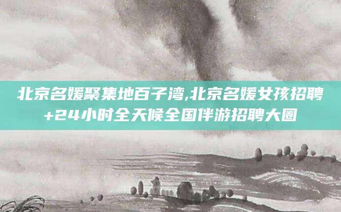 晋江北京名媛聚集地百子湾,北京名媛女孩招聘+24小时全天候全国伴游招聘大圈