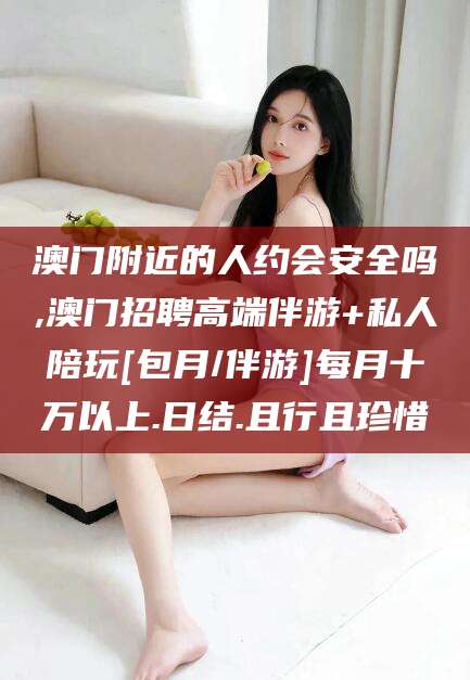 晋江澳门附近的人约会安全吗,澳门招聘高端伴游+私人陪玩[包月/伴游]每月十万以上.日结.且行且珍惜