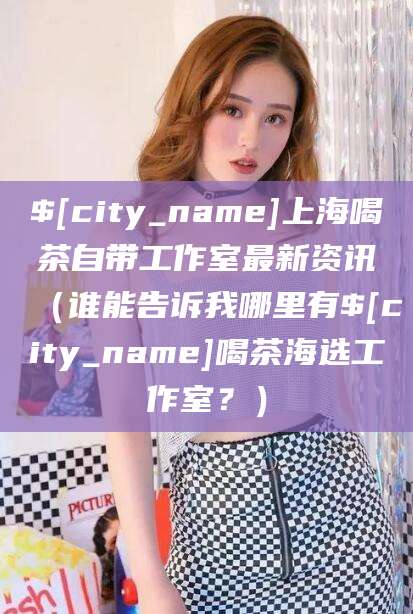 晋江上海喝茶自带工作室最新资讯（谁能告诉我哪里有晋江喝茶海选工作室？）