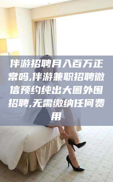 晋江伴游招聘月入百万正常吗,伴游兼职招聘微信预约纯出大圈外围招聘,无需缴纳任何费用