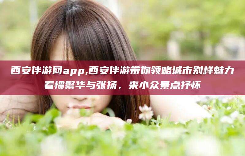 晋江西安伴游网app,西安伴游带你领略城市别样魅力看惯繁华与张扬，来小众景点抒怀