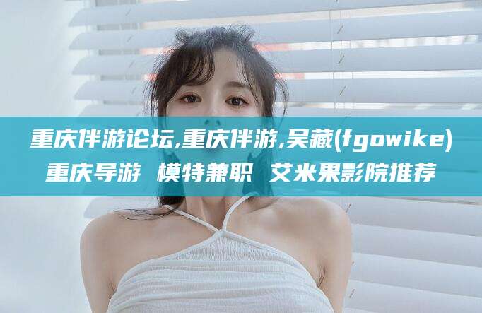 晋江重庆伴游论坛,重庆伴游,吴藏(fgowike)重庆导游 模特兼职 艾米果影院推荐