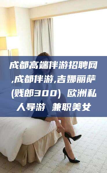 晋江成都高端伴游招聘网,成都伴游,吉娜丽萨(贱郎300) 欧洲私人导游 兼职美女