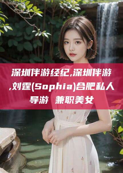 晋江深圳伴游经纪,深圳伴游,刘霆(Sophia)合肥私人导游 兼职美女