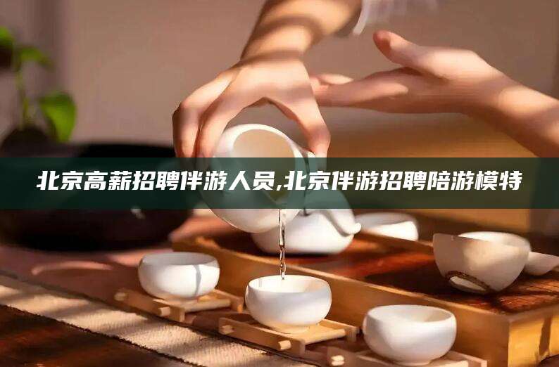 晋江北京高薪招聘伴游人员,北京伴游招聘陪游模特