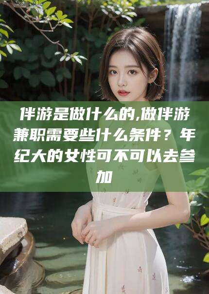 晋江伴游是做什么的,做伴游兼职需要些什么条件？年纪大的女性可不可以去参加