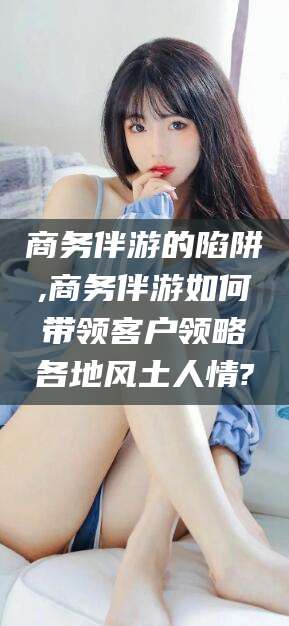 晋江商务伴游的陷阱,商务伴游如何带领客户领略各地风土人情?