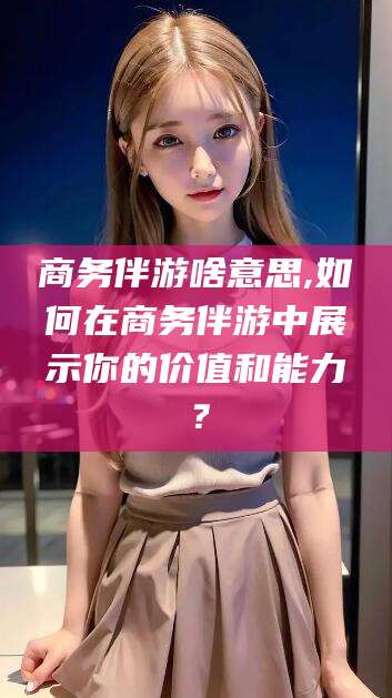 晋江商务伴游啥意思,如何在商务伴游中展示你的价值和能力？