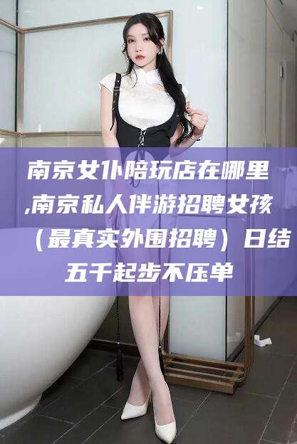 晋江南京女仆陪玩店在哪里,南京私人伴游招聘女孩（最真实外围招聘）日结五千起步不压单