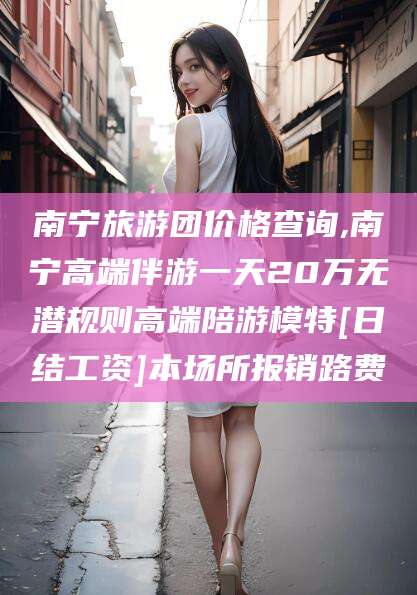 晋江南宁旅游团价格查询,南宁高端伴游一天20万无潜规则高端陪游模特[日结工资]本场所报销路费