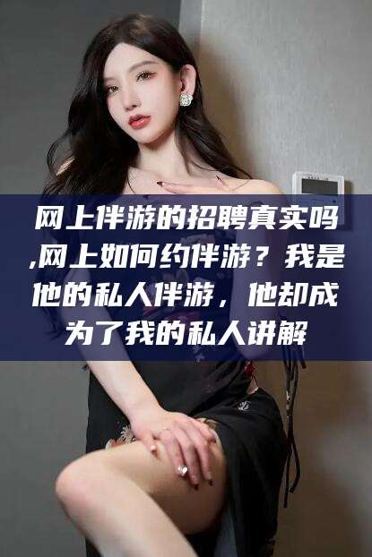 晋江网上伴游的招聘真实吗,网上如何约伴游？我是他的私人伴游，他却成为了我的私人讲解