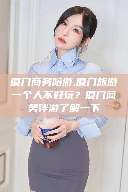 晋江厦门商务陪游,厦门旅游一个人不好玩？厦门商务伴游了解一下