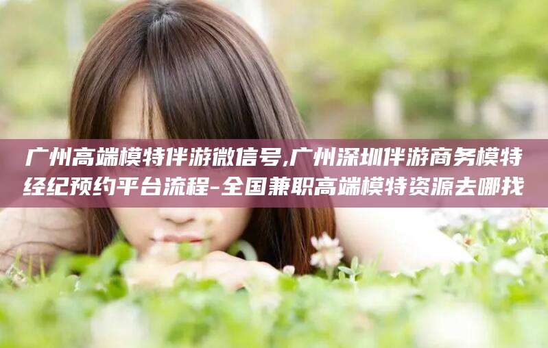 晋江广州高端模特伴游微信号,广州深圳伴游商务模特经纪预约平台流程-全国兼职高端模特资源去哪找