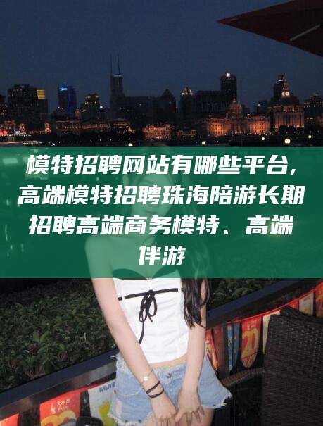 晋江模特招聘网站有哪些平台,高端模特招聘珠海陪游长期招聘高端商务模特、高端伴游