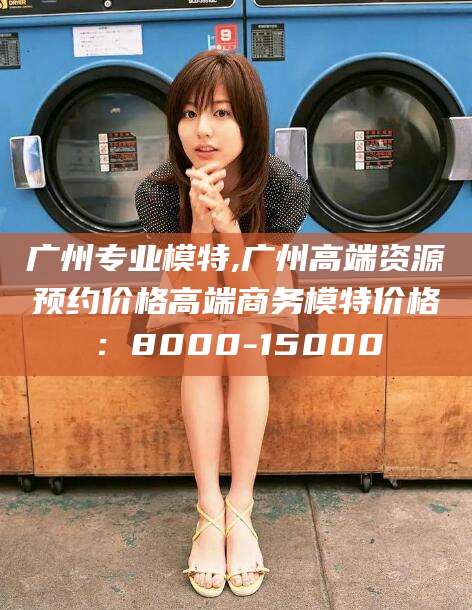 晋江广州专业模特,广州高端资源预约价格高端商务模特价格：8000-15000