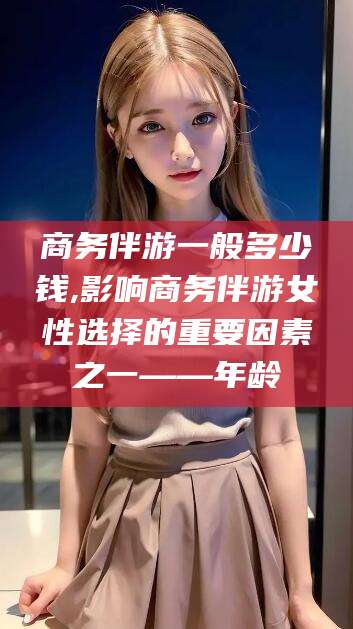 晋江商务伴游一般多少钱,影响商务伴游女性选择的重要因素之一——年龄