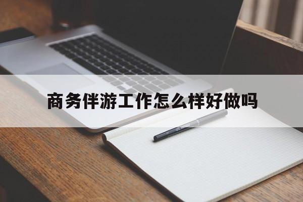 商务伴游工作怎么样好做吗知乎最新资讯（谁能告诉我哪里有晋江商务伴游工作怎么样好做吗？）